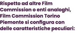Rispetto ad altre Film Commission o enti analoghi, Film Commission Torino Piemonte si configura con delle caratterist...