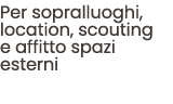 Per sopralluoghi, location, scouting e affitto spazi esterni